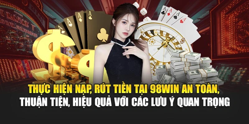 Thực hiện nạp, rút tiền tại 98WIN an toàn, thuận tiện, hiệu quả với các lưu ý quan trọng